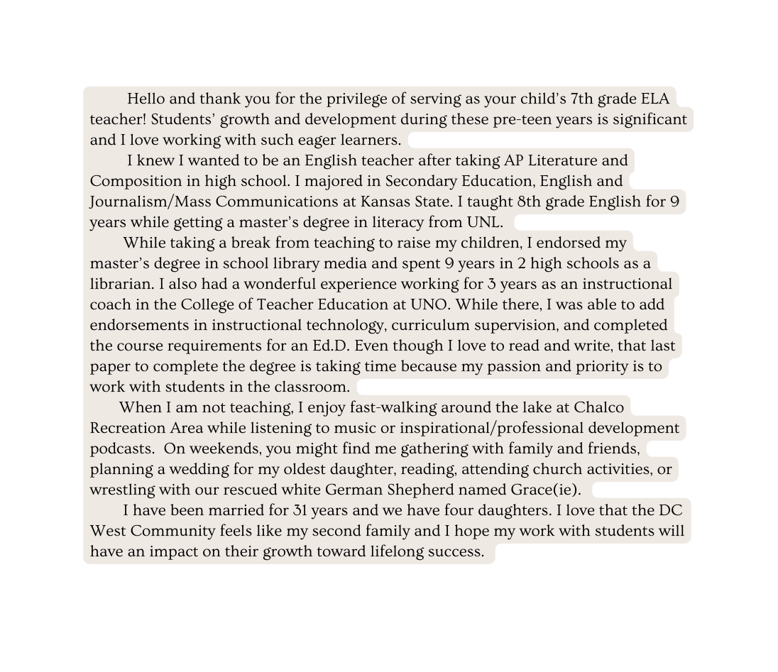 Hello and thank you for the privilege of serving as your child s 7th grade ELA teacher Students growth and development during these pre teen years is significant and I love working with such eager learners I knew I wanted to be an English teacher after taking AP Literature and Composition in high school I majored in Secondary Education English and Journalism Mass Communications at Kansas State I taught 8th grade English for 9 years while getting a master s degree in literacy from UNL While taking a break from teaching to raise my children I endorsed my master s degree in school library media and spent 9 years in 2 high schools as a librarian I also had a wonderful experience working for 3 years as an instructional coach in the College of Teacher Education at UNO While there I was able to add endorsements in instructional technology curriculum supervision and completed the course requirements for an Ed D Even though I love to read and write that last paper to complete the degree is taking time because my passion and priority is to work with students in the classroom When I am not teaching I enjoy fast walking around the lake at Chalco Recreation Area while listening to music or inspirational professional development podcasts On weekends you might find me gathering with family and friends planning a wedding for my oldest daughter reading attending church activities or wrestling with our rescued white German Shepherd named Grace ie I have been married for 31 years and we have four daughters I love that the DC West Community feels like my second family and I hope my work with students will have an impact on their growth toward lifelong success